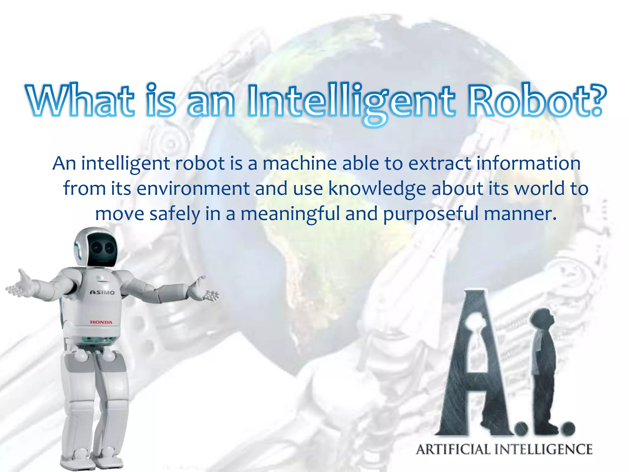 An intelligent robot is a machine able to extract information
 from its environment and use knowledge about its world to
     move safely in a meaningful and purposeful manner.
 