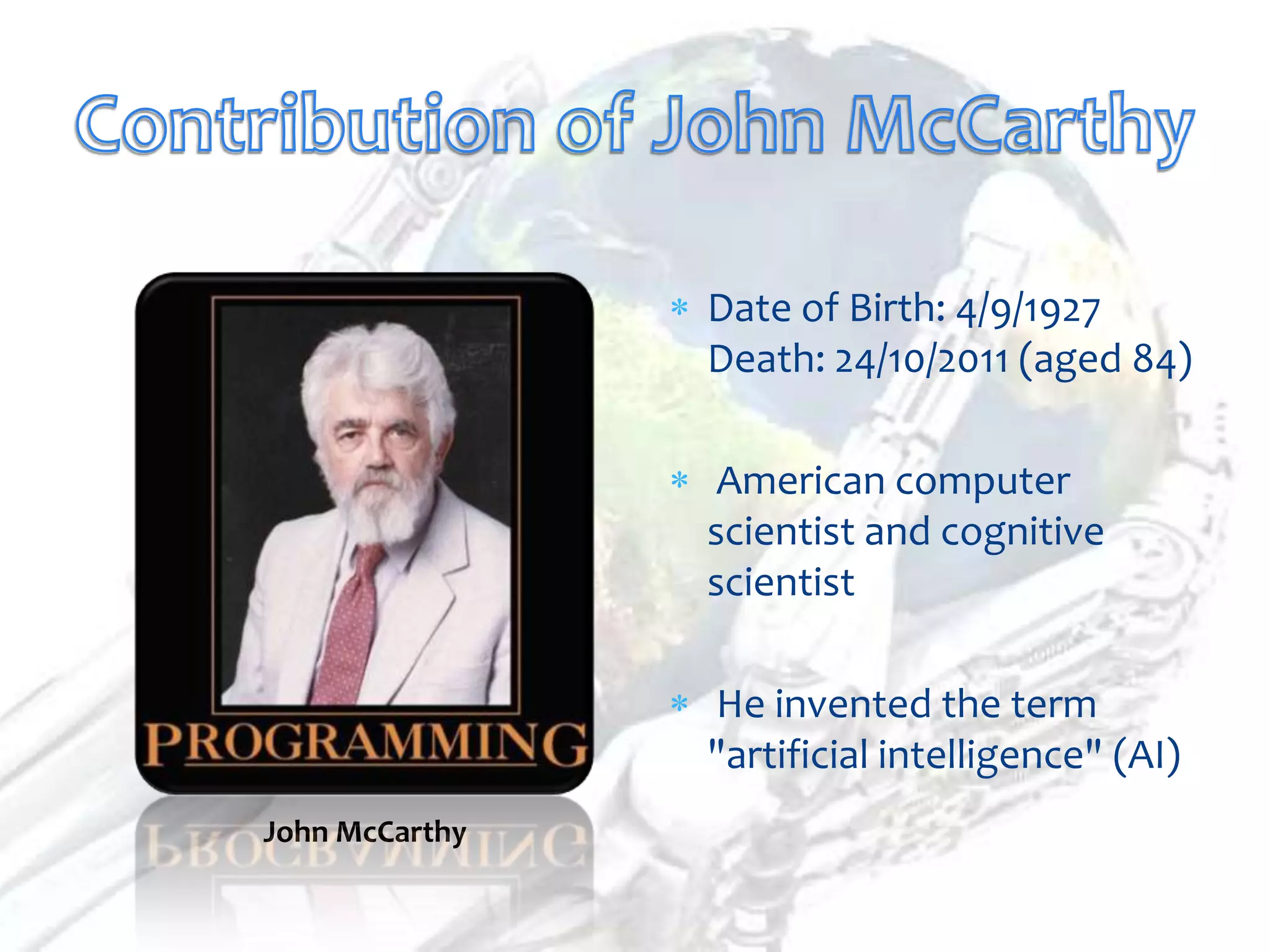 Date of Birth: 4/9/1927
                Death: 24/10/2011 (aged 84)

                 American computer
                scientist and cognitive
                scientist

                He invented the term
                "artificial intelligence" (AI)
John McCarthy
 