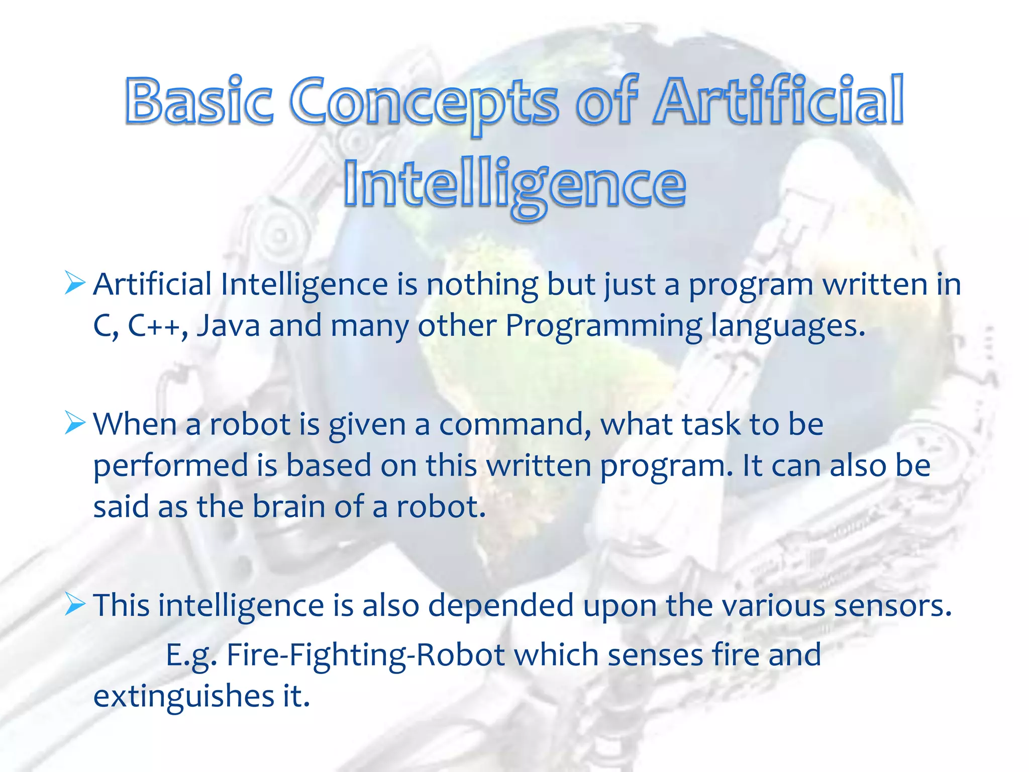  Artificial Intelligence is nothing but just a program written in
  C, C++, Java and many other Programming languages.

 When a robot is given a command, what task to be
  performed is based on this written program. It can also be
  said as the brain of a robot.

 This intelligence is also depended upon the various sensors.
        E.g. Fire-Fighting-Robot which senses fire and
  extinguishes it.
 