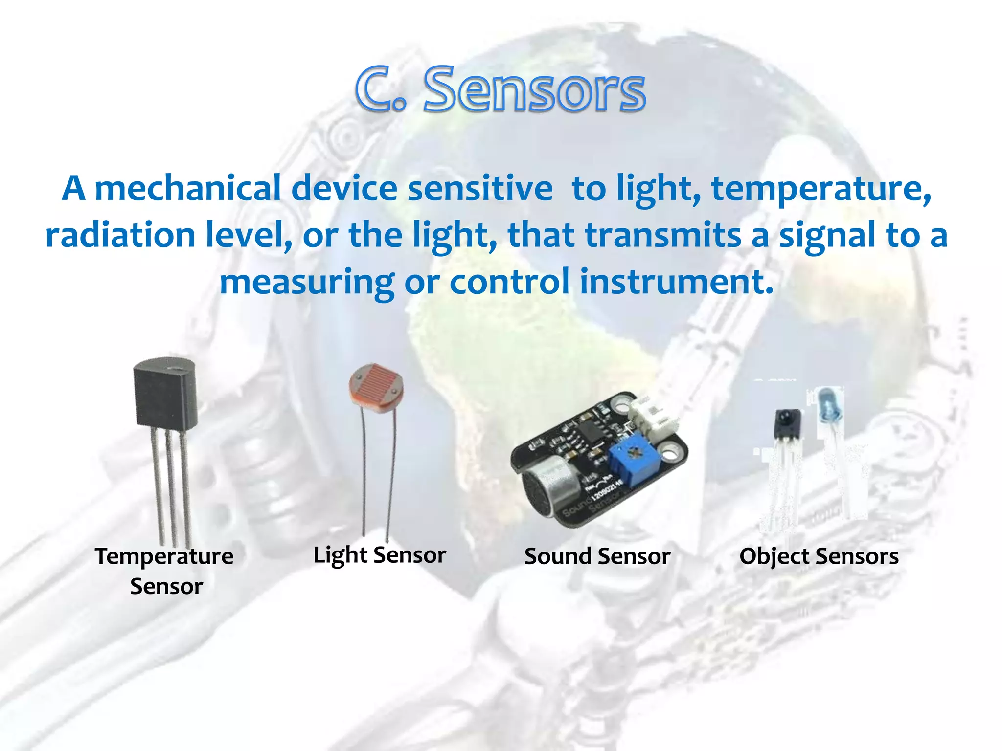 A mechanical device sensitive to light, temperature,
radiation level, or the light, that transmits a signal to a
           measuring or control instrument.




   Temperature   Light Sensor   Sound Sensor   Object Sensors
      Sensor
 