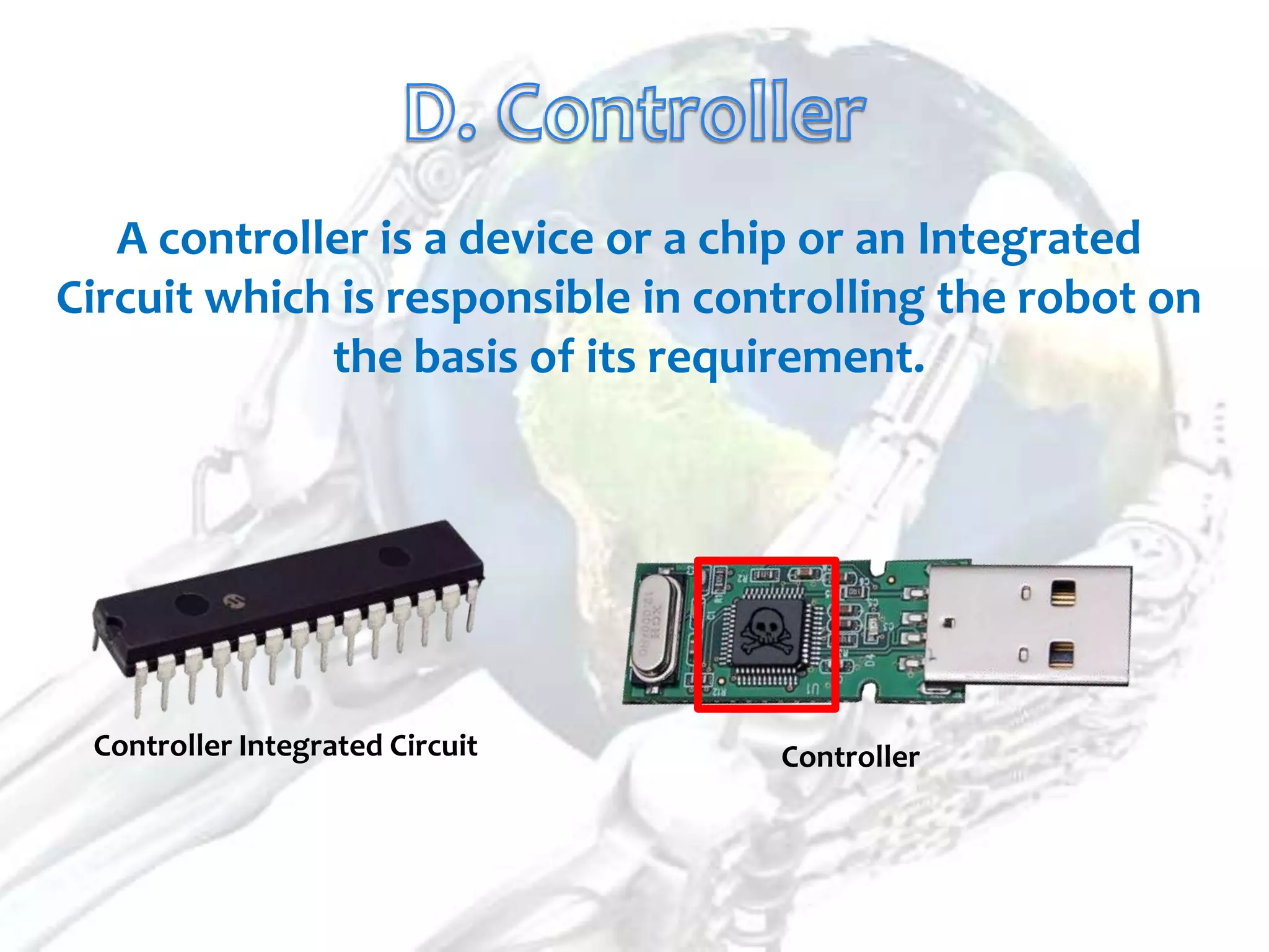 A controller is a device or a chip or an Integrated
Circuit which is responsible in controlling the robot on
             the basis of its requirement.




 Controller Integrated Circuit     Controller
 