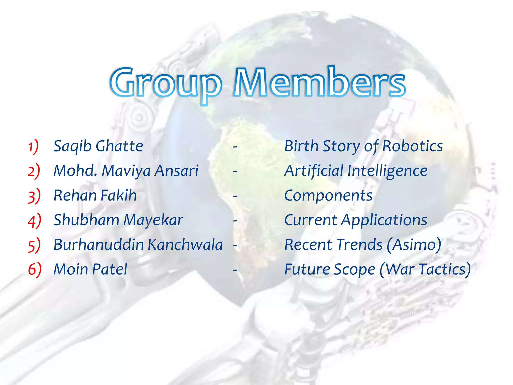1)   Saqib Ghatte            -   Birth Story of Robotics
2)   Mohd. Maviya Ansari     -   Artificial Intelligence
3)   Rehan Fakih             -   Components
4)   Shubham Mayekar         -   Current Applications
5)   Burhanuddin Kanchwala   -   Recent Trends (Asimo)
6)   Moin Patel              -   Future Scope (War Tactics)
 