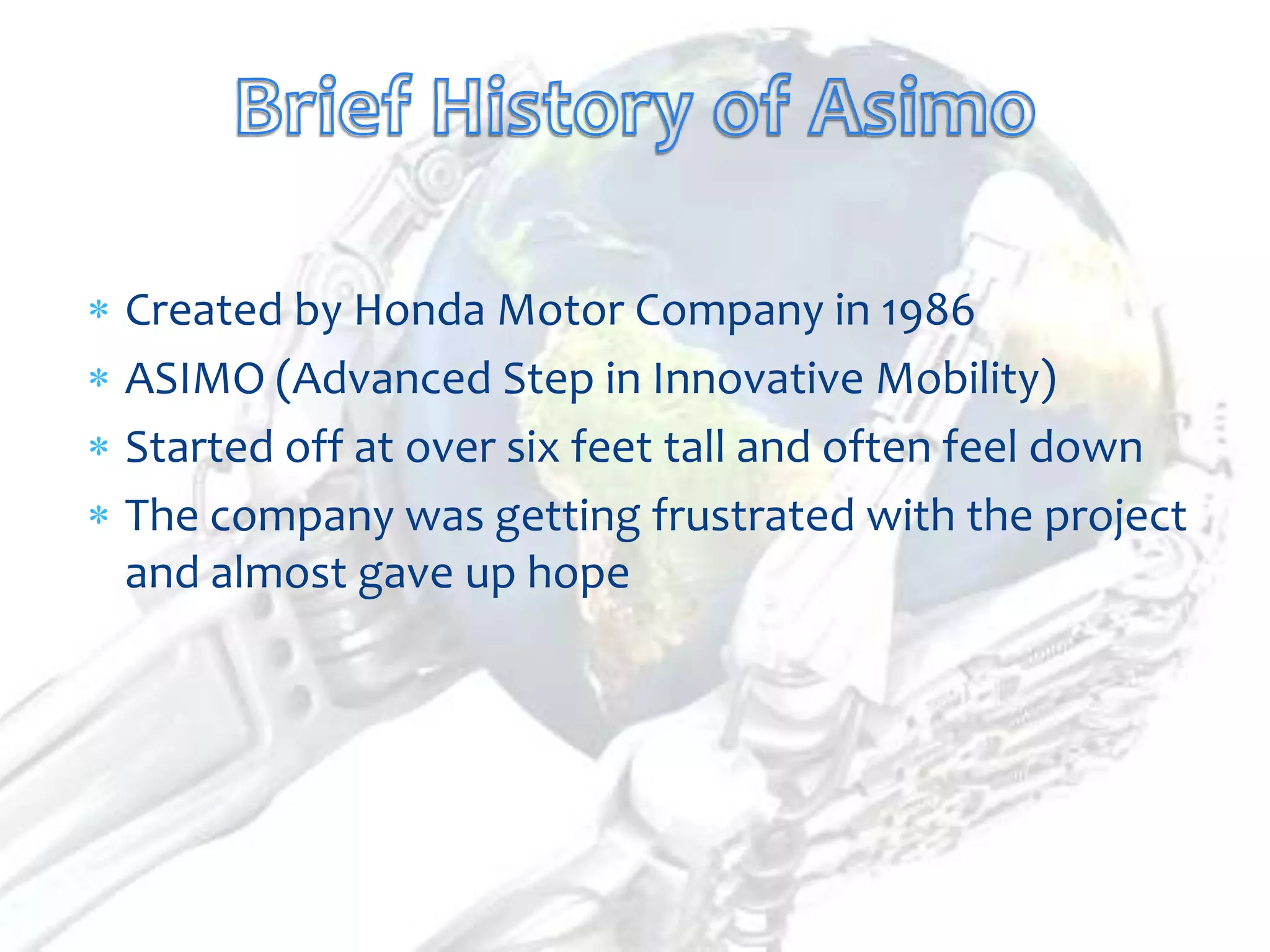 Created by Honda Motor Company in 1986
ASIMO (Advanced Step in Innovative Mobility)
Started off at over six feet tall and often feel down
The company was getting frustrated with the project
and almost gave up hope
 