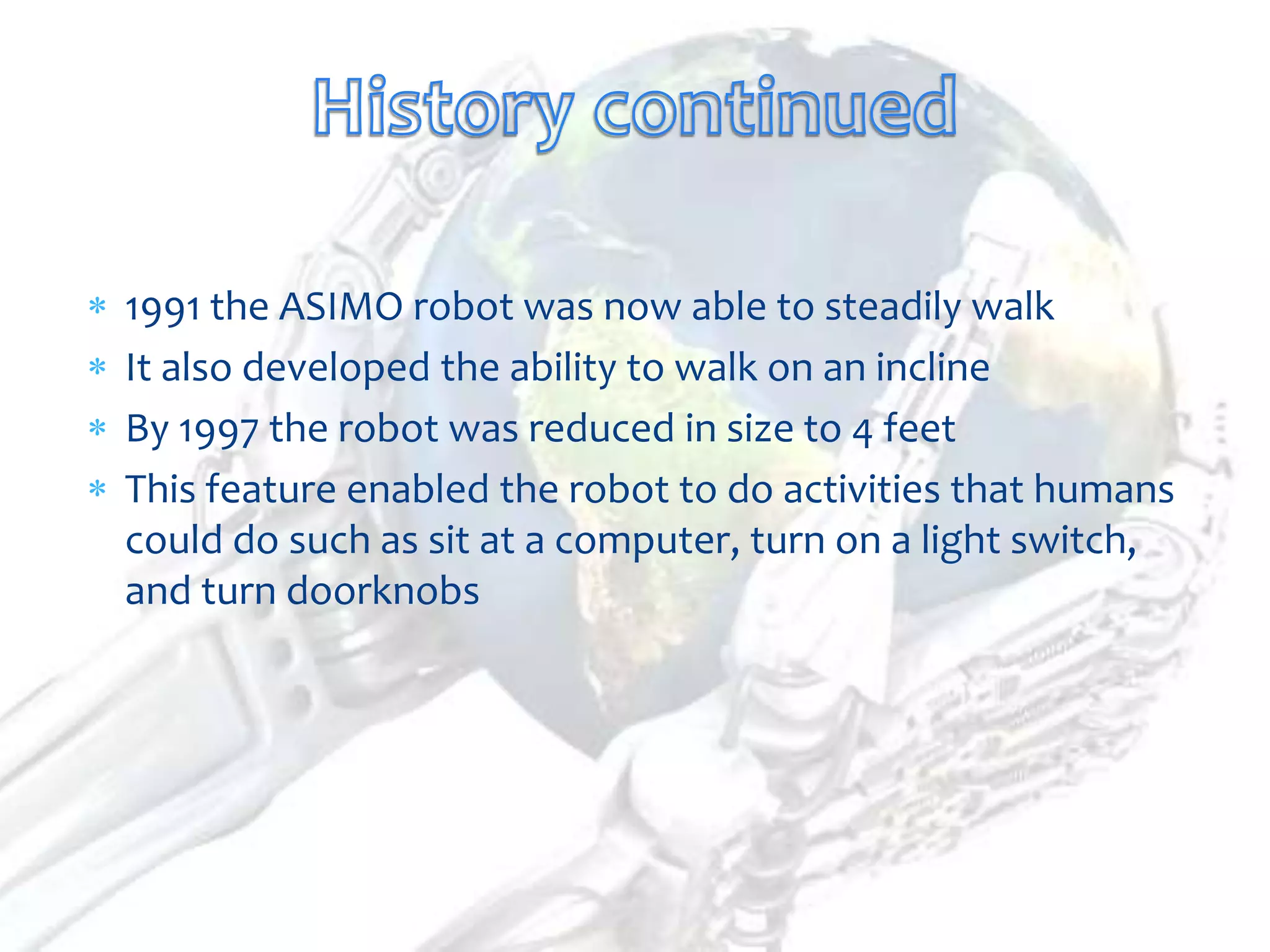 1991 the ASIMO robot was now able to steadily walk
It also developed the ability to walk on an incline
By 1997 the robot was reduced in size to 4 feet
This feature enabled the robot to do activities that humans
could do such as sit at a computer, turn on a light switch,
and turn doorknobs
 