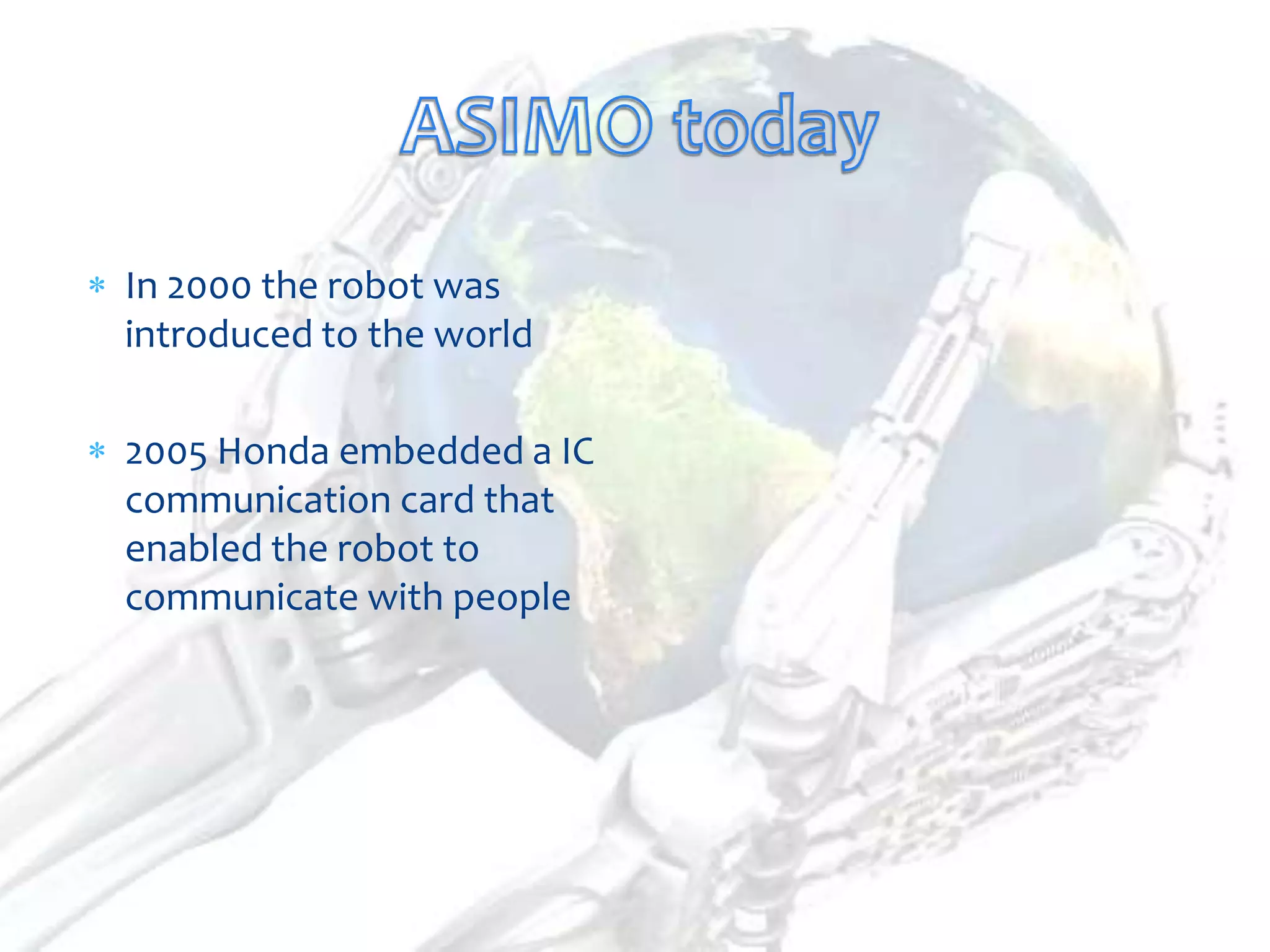 In 2000 the robot was
introduced to the world

2005 Honda embedded a IC
communication card that
enabled the robot to
communicate with people
 