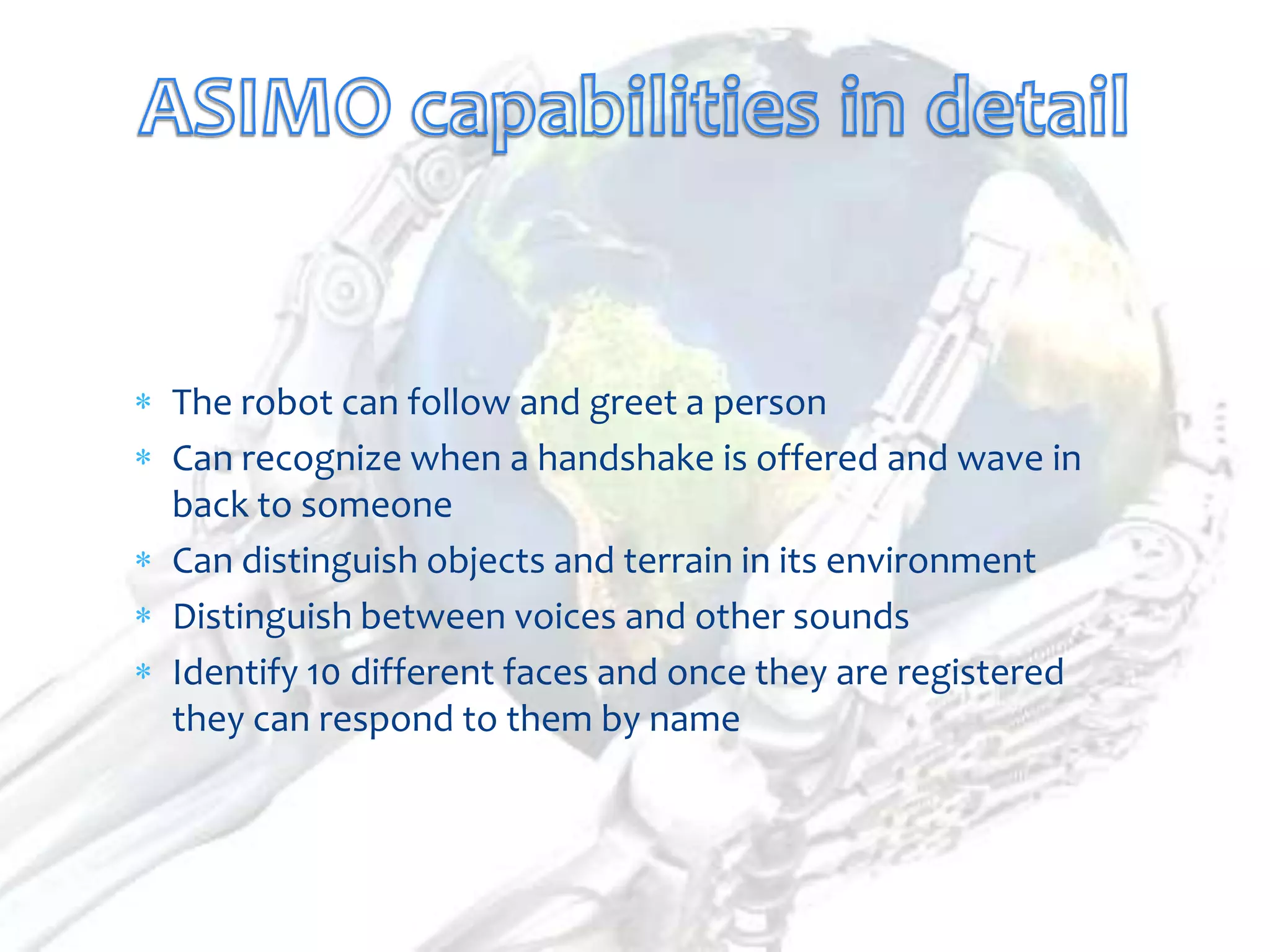 The robot can follow and greet a person
Can recognize when a handshake is offered and wave in
back to someone
Can distinguish objects and terrain in its environment
Distinguish between voices and other sounds
Identify 10 different faces and once they are registered
they can respond to them by name
 