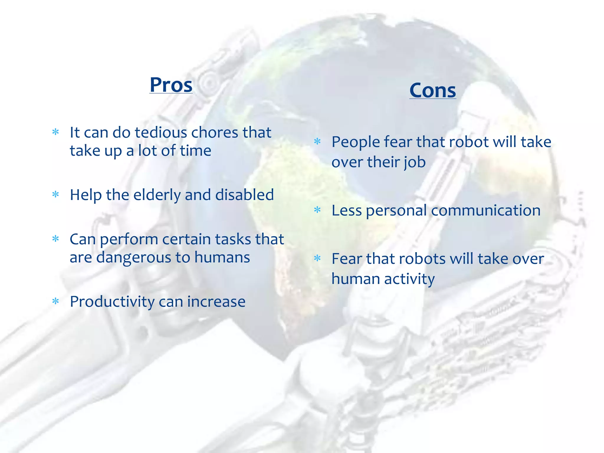 Pros                             Cons
It can do tedious chores that
                                 People fear that robot will take
take up a lot of time
                                 over their job
Help the elderly and disabled
                                 Less personal communication
Can perform certain tasks that
are dangerous to humans          Fear that robots will take over
                                 human activity
Productivity can increase
 