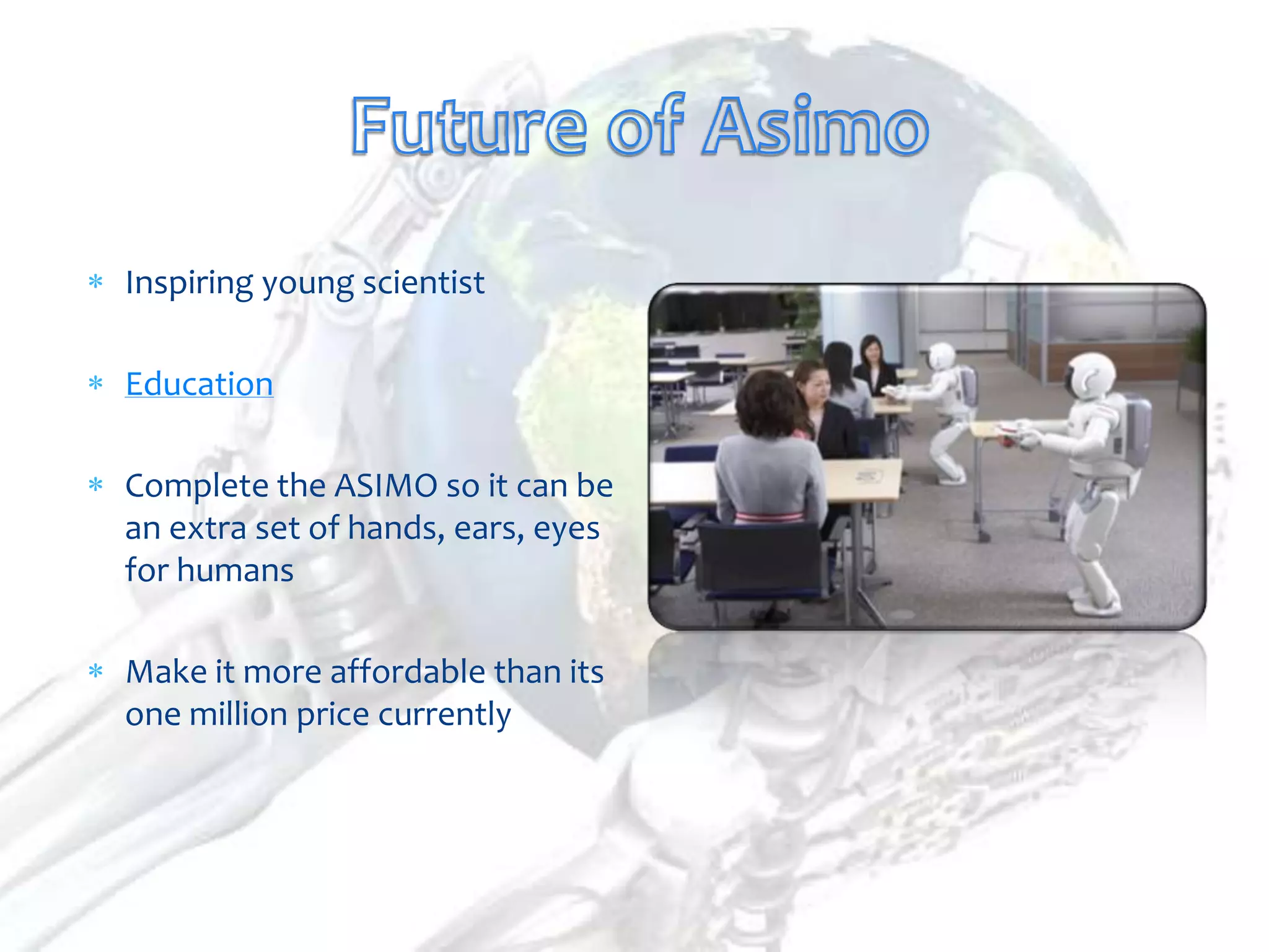 Inspiring young scientist

Education

Complete the ASIMO so it can be
an extra set of hands, ears, eyes
for humans

Make it more affordable than its
one million price currently
 