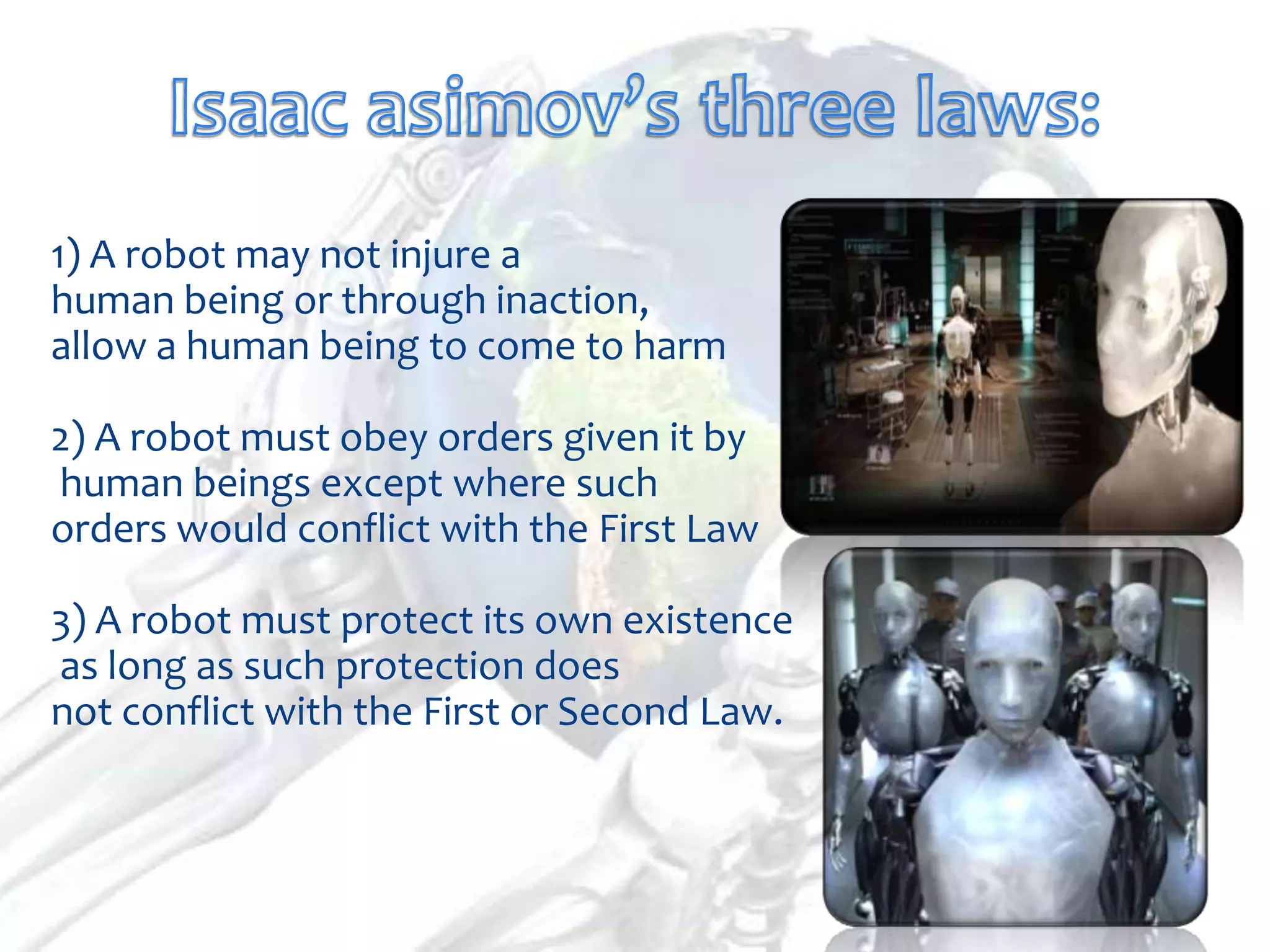 1) A robot may not injure a
human being or through inaction,
allow a human being to come to harm

2) A robot must obey orders given it by
human beings except where such
orders would conflict with the First Law

3) A robot must protect its own existence
as long as such protection does
not conflict with the First or Second Law.
 
