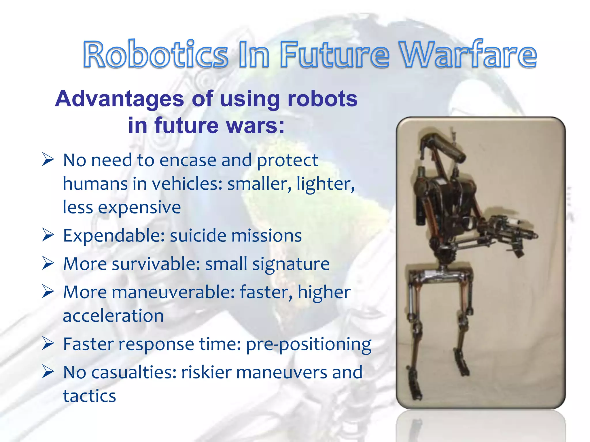 Advantages of using robots
      in future wars:
 No need to encase and protect
  humans in vehicles: smaller, lighter,
  less expensive
 Expendable: suicide missions
 More survivable: small signature
 More maneuverable: faster, higher
  acceleration
 Faster response time: pre-positioning
 No casualties: riskier maneuvers and
  tactics
 