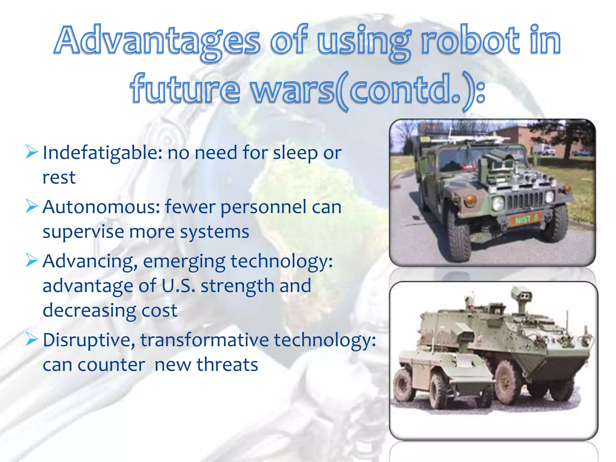  Indefatigable: no need for sleep or
  rest
 Autonomous: fewer personnel can
  supervise more systems
 Advancing, emerging technology:
  advantage of U.S. strength and
  decreasing cost
 Disruptive, transformative technology:
  can counter new threats
 