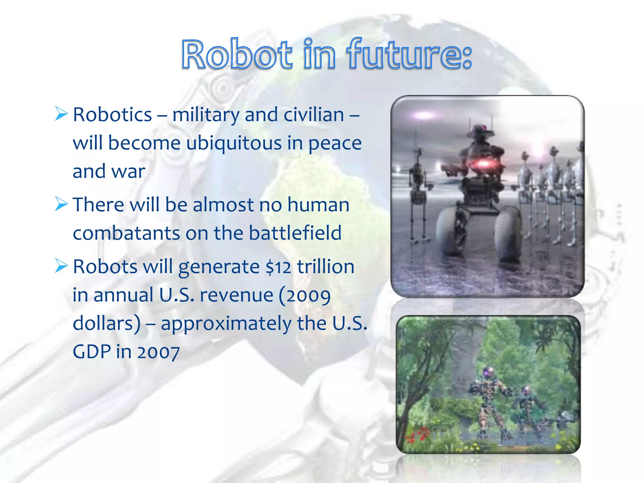  Robotics – military and civilian –
  will become ubiquitous in peace
  and war
 There will be almost no human
  combatants on the battlefield
 Robots will generate $12 trillion
  in annual U.S. revenue (2009
  dollars) – approximately the U.S.
  GDP in 2007
 