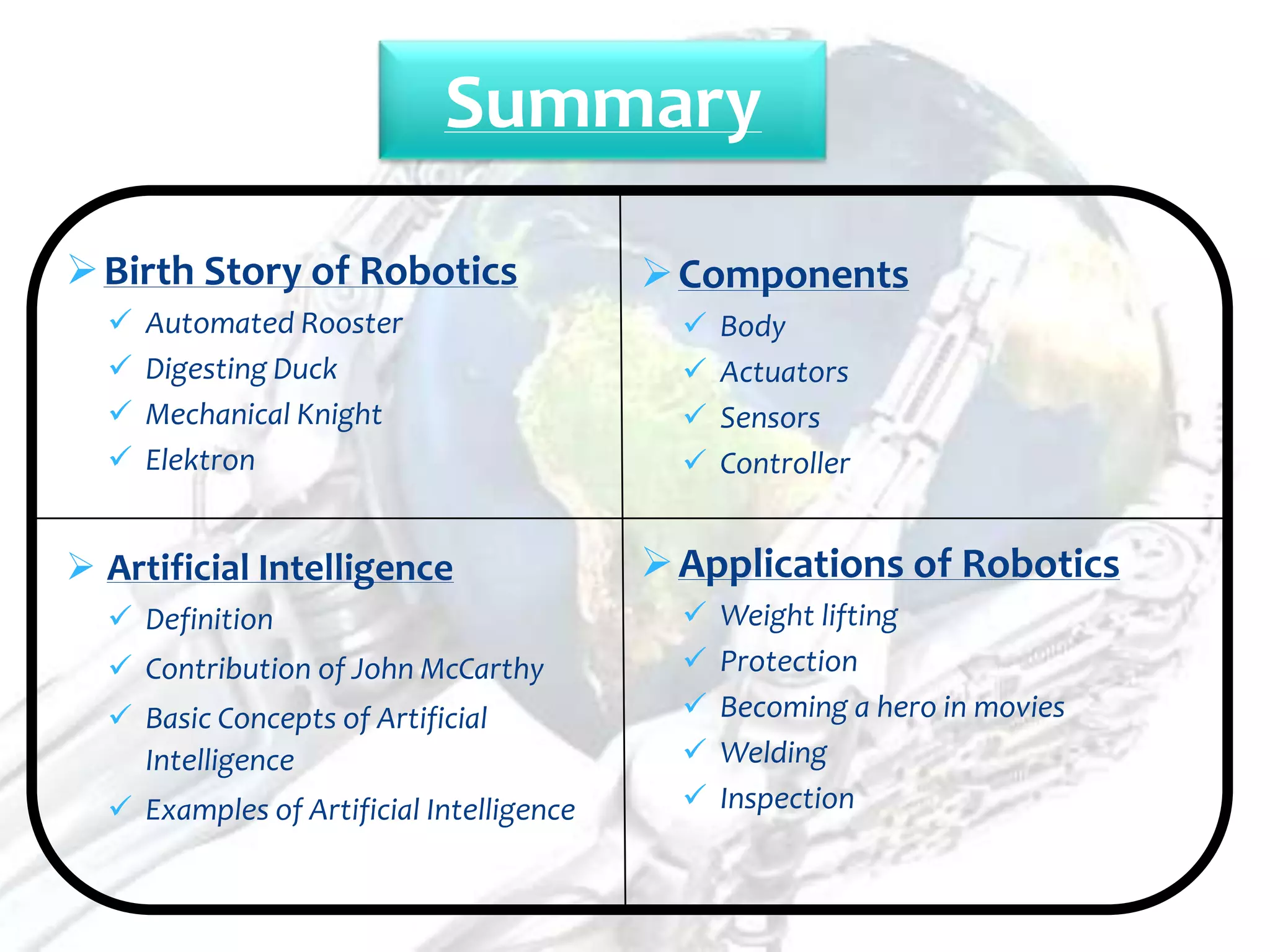 Summary

 Birth Story of Robotics                  Components
     Automated Rooster                        Body
     Digesting Duck                           Actuators
     Mechanical Knight                        Sensors
     Elektron                                 Controller


 Artificial Intelligence                  Applications of Robotics
   Definition                                 Weight lifting
   Contribution of John McCarthy              Protection
   Basic Concepts of Artificial               Becoming a hero in movies
    Intelligence                               Welding
   Examples of Artificial Intelligence        Inspection
 