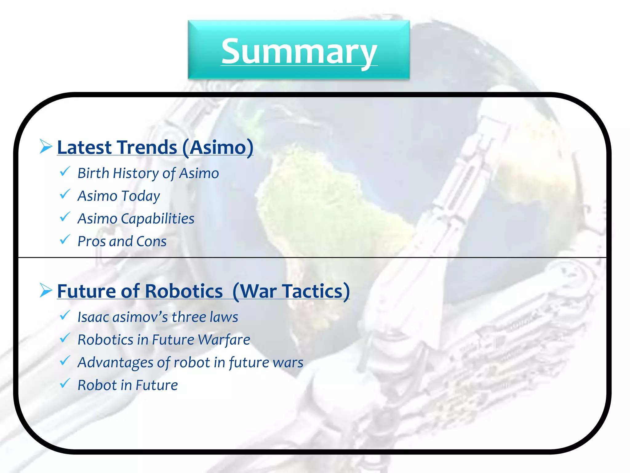 Summary

 Latest Trends (Asimo)
     Birth History of Asimo
     Asimo Today
     Asimo Capabilities
     Pros and Cons


 Future of Robotics (War Tactics)
     Isaac asimov’s three laws
     Robotics in Future Warfare
     Advantages of robot in future wars
     Robot in Future
 