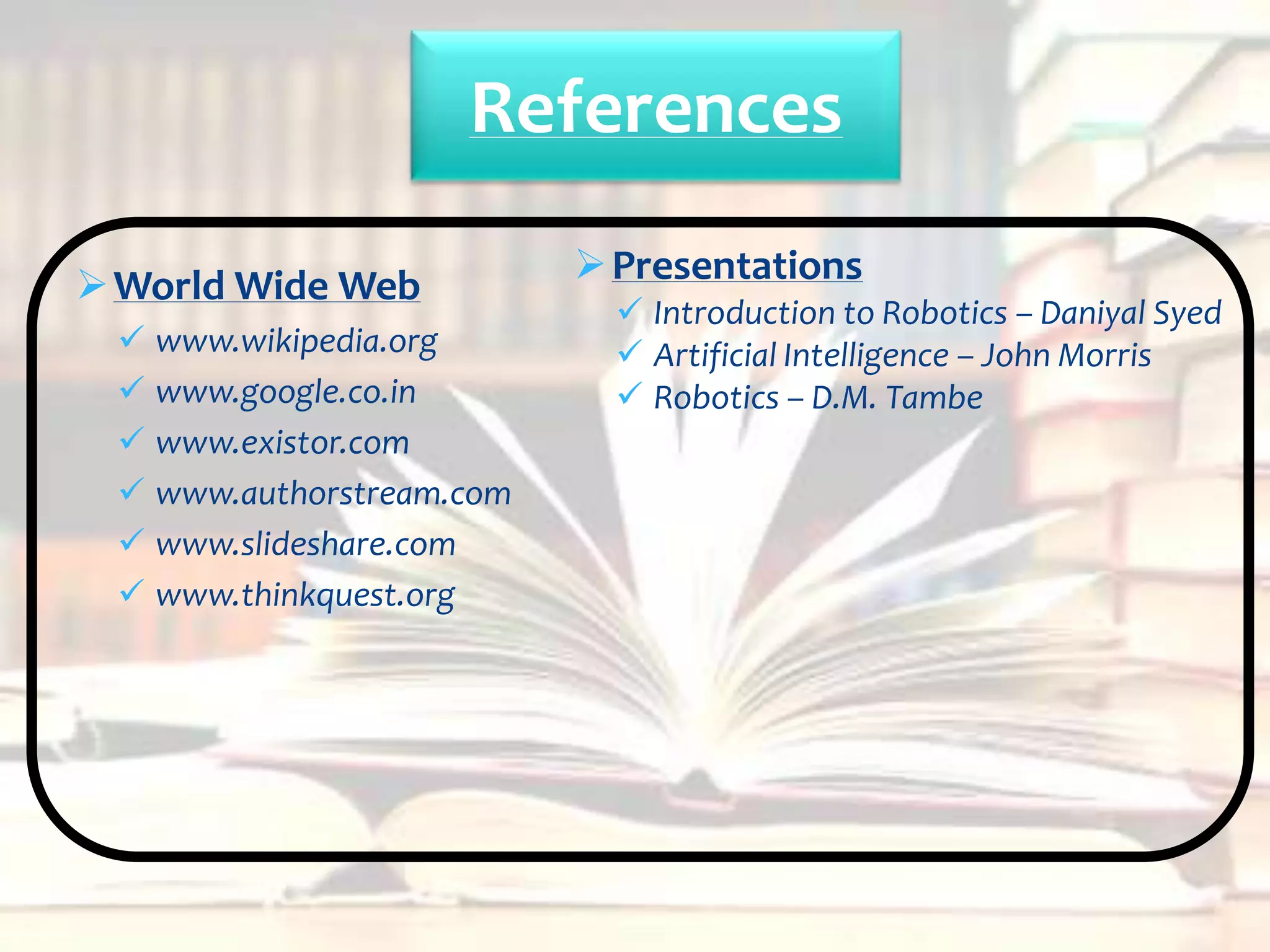 References

 World Wide Web           Presentations
                             Introduction to Robotics – Daniyal Syed
  www.wikipedia.org         Artificial Intelligence – John Morris
  www.google.co.in          Robotics – D.M. Tambe
  www.existor.com
  www.authorstream.com
  www.slideshare.com
  www.thinkquest.org
 
