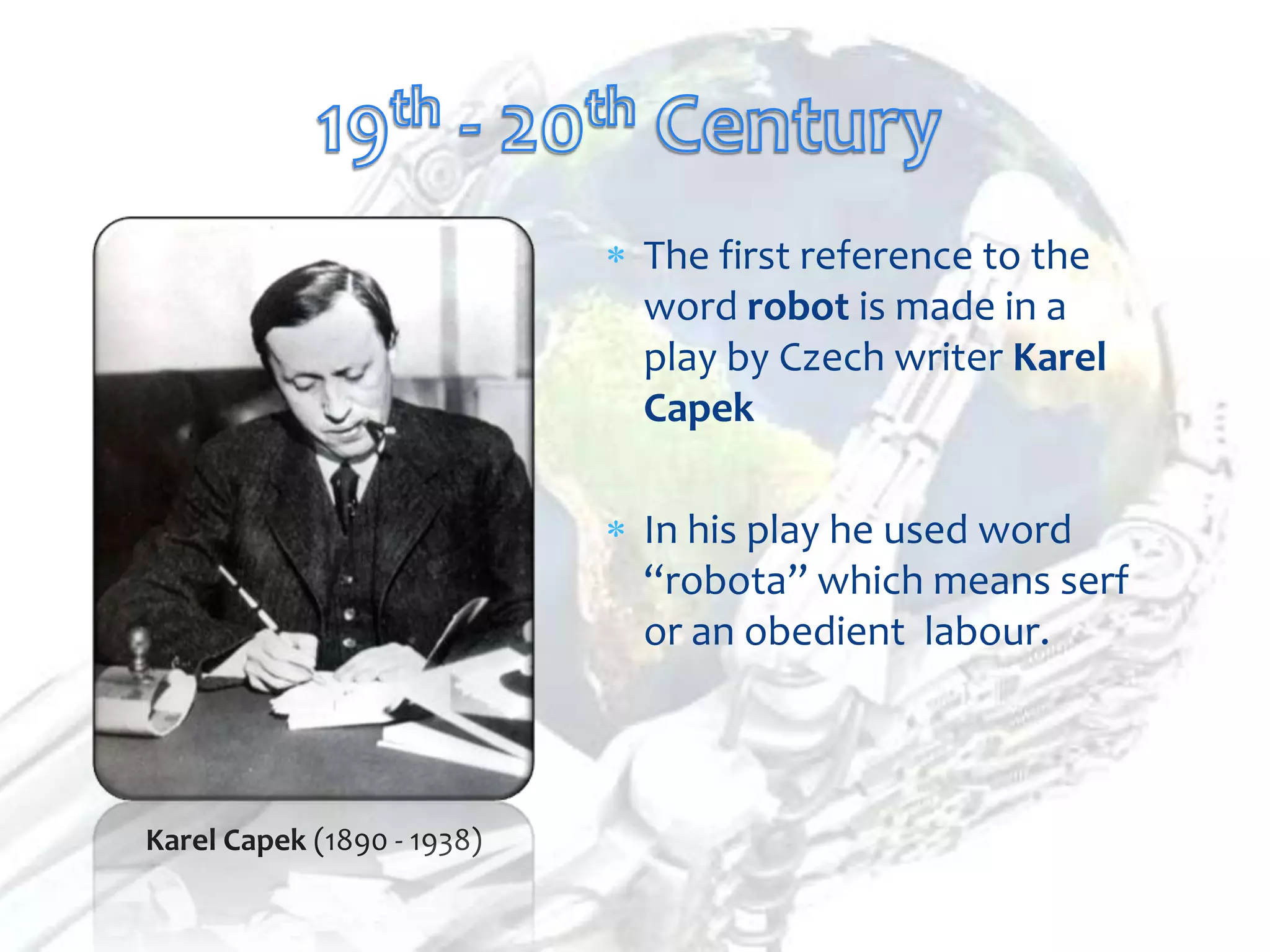 The first reference to the
                            word robot is made in a
                            play by Czech writer Karel
                            Capek

                            In his play he used word
                            “robota” which means serf
                            or an obedient labour.



Karel Capek (1890 - 1938)
 