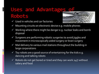 Uses and Advantages of
Robots
 Used in vehicles and car factories
 Mounting circuits on electronic devise e.g. mobile phones
 Working where there might be danger e.g. nuclear leaks and bomb
   disposal
 Surgeons are performing robotic surgeries to avoid jiggles and
   movement in microscopically aided surgery or brain surgery
 Mail delivery to various mail stations throughout the building in
   large corporations
 Toy robots are a good source of entertaining for the kids e.g.
   dancing and talking robots
 Robots do not get bored or tired and they can work 24/7 without
   salary and food
 