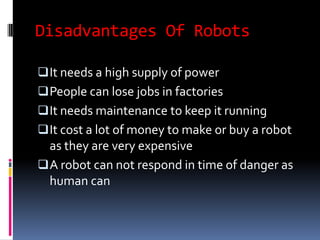 Disadvantages Of Robots

 It needs a high supply of power
 People can lose jobs in factories
 It needs maintenance to keep it running
 It cost a lot of money to make or buy a robot
  as they are very expensive
 A robot can not respond in time of danger as
  human can
 