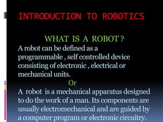 INTRODUCTION TO ROBOTICS

        WHAT IS A ROBOT ?
A robot can be defined as a
programmable , self controlled device
consisting of electronic , electrical or
mechanical units.
                  Or
A robot is a mechanical apparatus designed
to do the work of a man. Its components are
usually electromechanical and are guided by
a computer program or electronic circuitry.
 