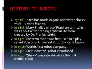 HISTORY OF ROBOTS

 270 BC: Ktesibus made organs and water clocks
  with movable figures.
 In 1818: Mary Shelley wrote ‘Frankenstein’ which
  was about a frightening artificial life form
  created by Dr. Frankenstein.
 In 1921:The term robot was first used in a play
  called Rossums Universal Robot by Karle Capek.
 In 1956: Worlds first robot company
 In 1961: First industrial robot introduced
 In 1970: ‘Shaky’ was introduced as the first
  mobile robot.
 