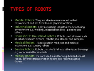 TYPES OF ROBOTS
 Mobile Robots: They are able to move around in their
    environment and not fixed to one physical location.
   Industrial Robots: They are used in industrial manufacturing
    environment e.g. welding , material handling , painting and
    others.
   Domestic Or Household Robots: Robots used at home such
    as robotic vacuum cleaner , robotic pool cleaner and sweeper.
   Medical Robots: Robots used in medicine and medical
    institutions e.g. surgery robots
   Service Robots: Robots that don’t fall into other types by usage
    e.g. robots used for research.
   Military Robots: they are used in military e.g. bomb disposal
    robot , different transportation robots and reconnaissance
    drones
 