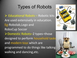 Types of Robots
 Educational Robots – Robotic kits
Are used extensively in education.
Eg-Robolab,Lego and
RoboCup Soccer
Domestic Robots–2 types–those
designed to perform household tasks
and modern toys which are
programmed to do things like talking,
walking and dancing,etc.
                                        10
 