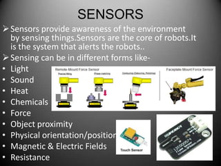 SENSORS
 Sensors provide awareness of the environment
  by sensing things.Sensors are the core of robots.It
  is the system that alerts the robots..
 Sensing can be in different forms like-
• Light
• Sound
• Heat
• Chemicals
• Force
• Object proximity
• Physical orientation/position
• Magnetic & Electric Fields
• Resistance                                            14
 