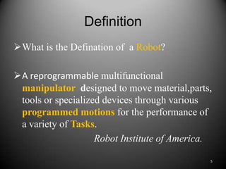 Definition
What is the Defination of a Robot?

A reprogrammable multifunctional
 manipulator designed to move material,parts,
 tools or specialized devices through various
 programmed motions for the performance of
 a variety of Tasks.
                    Robot Institute of America.

                                              5
 
