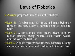 Laws of Robotics
 Asimov proposed three “Laws of Robotics”

 Law 1: A robot may not injure a human being or
  through inaction, allow a human being to come to
  harm.
 Law 2: A robot must obey orders given to it by
  human beings, except where such orders would
  conflict with the first law.
 Law 3: A robot must protect its own existence as long
  as such protection does not conflict with the first law.

                                                         6
 