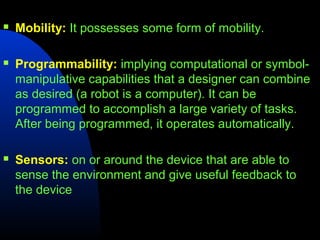    Mobility: It possesses some form of mobility.

   Programmability: implying computational or symbol-
    manipulative capabilities that a designer can combine
    as desired (a robot is a computer). It can be
    programmed to accomplish a large variety of tasks.
    After being programmed, it operates automatically.

   Sensors: on or around the device that are able to
    sense the environment and give useful feedback to
    the device
 