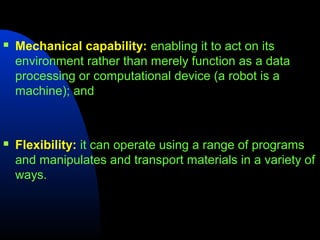    Mechanical capability: enabling it to act on its
    environment rather than merely function as a data
    processing or computational device (a robot is a
    machine); and



   Flexibility: it can operate using a range of programs
    and manipulates and transport materials in a variety of
    ways.
 