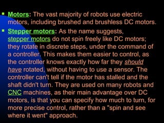    Motors: The vast majority of robots use electric
    motors, including brushed and brushless DC motors.
   Stepper motors: As the name suggests,
    stepper motors do not spin freely like DC motors;
    they rotate in discrete steps, under the command of
    a controller. This makes them easier to control, as
    the controller knows exactly how far they should
    have rotated, without having to use a sensor. The
    controller can't tell if the motor has stalled and the
    shaft didn't turn. They are used on many robots and
    CNC machines, as their main advantage over DC
    motors, is that you can specify how much to turn, for
    more precise control, rather than a "spin and see
    where it went" approach.
 