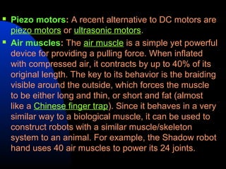   Piezo motors: A recent alternative to DC motors are
    piezo motors or ultrasonic motors.
   Air muscles: The air muscle is a simple yet powerful
    device for providing a pulling force. When inflated
    with compressed air, it contracts by up to 40% of its
    original length. The key to its behavior is the braiding
    visible around the outside, which forces the muscle
    to be either long and thin, or short and fat (almost
    like a Chinese finger trap). Since it behaves in a very
    similar way to a biological muscle, it can be used to
    construct robots with a similar muscle/skeleton
    system to an animal. For example, the Shadow robot
    hand uses 40 air muscles to power its 24 joints.
 