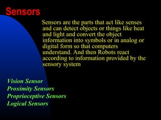 Sensors
            Sensors are the parts that act like senses
            and can detect objects or things like heat
            and light and convert the object
            information into symbols or in analog or
            digital form so that computers
            understand. And then Robots react
            according to information provided by the
            sensory system

Vision Sensor
Proximity Sensors
Proprioceptive Sensors
Logical Sensors
 