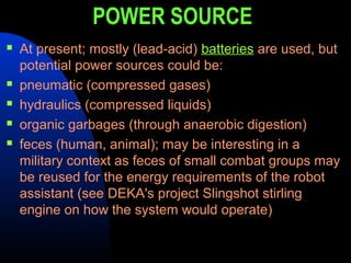POWER SOURCE
   At present; mostly (lead-acid) batteries are used, but
    potential power sources could be:
   pneumatic (compressed gases)
   hydraulics (compressed liquids)
   organic garbages (through anaerobic digestion)
   feces (human, animal); may be interesting in a
    military context as feces of small combat groups may
    be reused for the energy requirements of the robot
    assistant (see DEKA's project Slingshot stirling
    engine on how the system would operate)
 