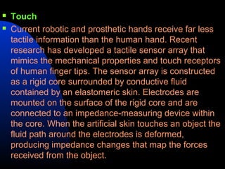    Touch
   Current robotic and prosthetic hands receive far less
    tactile information than the human hand. Recent
    research has developed a tactile sensor array that
    mimics the mechanical properties and touch receptors
    of human finger tips. The sensor array is constructed
    as a rigid core surrounded by conductive fluid
    contained by an elastomeric skin. Electrodes are
    mounted on the surface of the rigid core and are
    connected to an impedance-measuring device within
    the core. When the artificial skin touches an object the
    fluid path around the electrodes is deformed,
    producing impedance changes that map the forces
    received from the object.
 