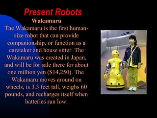 Present Robots
            Wakamaru
The Wakamaru is the first human-
    size robot that can provide
 companionship, or function as a
  caretaker and house sitter. The
 Wakamaru was created in Japan,
and will be for sale there for about
 one million yen ($14,250). The
   Wakamaru moves around on
 wheels, is 3.3 feet tall, weighs 60
pounds, and recharges itself when
         batteries run low.
 
