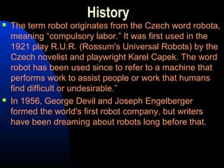 History
   The term robot originates from the Czech word robota,
    meaning “compulsory labor.” It was first used in the
    1921 play R.U.R. (Rossum's Universal Robots) by the
    Czech novelist and playwright Karel Capek. The word
    robot has been used since to refer to a machine that
    performs work to assist people or work that humans
    find difficult or undesirable.”
   In 1956, George Devil and Joseph Engelberger
    formed the world's first robot company, but writers
    have been dreaming about robots long before that.
 