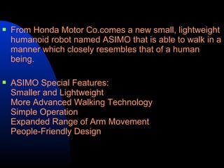    From Honda Motor Co.comes a new small, lightweight
    humanoid robot named ASIMO that is able to walk in a
    manner which closely resembles that of a human
    being.

   ASIMO Special Features:
    Smaller and Lightweight
    More Advanced Walking Technology
    Simple Operation
    Expanded Range of Arm Movement
    People-Friendly Design
 