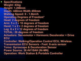    Specifications
    Weight: 43kg
    Height: 1,200mm
    Depth: 440mm Width 450mm
    Walking Speed: 0 - 1.6km/h
    Operating Degrees of Freedom*
    Head: 2 degrees of freedom
    Arm: 5 x 2 = 10 degrees of freedom
    Hand: 1 x 2 = 2 degrees of freedom
    Leg: 6 x 2 = 12 degrees of freedom
    TOTAL: 26 degrees of freedom
    Actuators: Servomotor + Harmonic Decelerator + Drive
    ECU
    Controller: Walking/Operation Control ECU, Wireless
    Transmission ECU Sensors - Foot: 6-axis sensor
    Torso: Gyroscope & Deceleration Sensor
    Power Source: 38.4V/10AH (Ni-MN)
    Operation: Work Station & Portable Controller
 