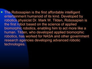    The Robosapien is the first affordable intelligent
    entertainment humanoid of its kind. Developed by
    robotics physicist Dr. Mark W. Tilden, Robosapien is
    the first robot based on the science of applied
    biomorphic robotics, enabling him to act more like a
    human. Tilden, who developed applied biomorphic
    robotics, has worked for NASA and other government
    research agencies developing advanced robotic
    technologies.
 