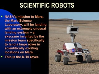 SCIENTIFIC ROBOTS
   NASA's mission to Mars,
    the Mars Science
    Laboratory, will be landing
    with an extremely unusual
    landing system -- a
    skycrane invented by the
    mission team specifically
    to land a large rover in
    scientifically exciting
    locations on Mars.
   This is the K-10 rover.
 
