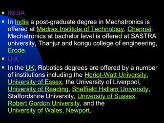    INDIA
   In India a post-graduate degree in Mechatronics is
    offered at Madras Institute of Technology, Chennai.
    Mechatronics at bachelor level is offered at SASTRA
    university, Thanjur and kongu college of engineering,
    Erode.
   UK
   In the UK, Robotics degrees are offered by a number
    of institutions including the Heriot-Watt University,
    University of Essex, the University of Liverpool,
    University of Reading, Sheffield Hallam University,
    Staffordshire University, University of Sussex,
    Robert Gordon University, and the
    University of Wales, Newport.
 