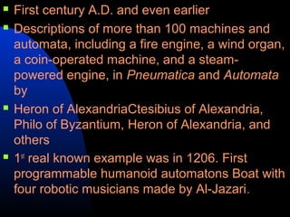   First century A.D. and even earlier
   Descriptions of more than 100 machines and
    automata, including a fire engine, a wind organ,
    a coin-operated machine, and a steam-
    powered engine, in Pneumatica and Automata
    by
   Heron of AlexandriaCtesibius of Alexandria,
    Philo of Byzantium, Heron of Alexandria, and
    others
   1st real known example was in 1206. First
    programmable humanoid automatons Boat with
    four robotic musicians made by Al-Jazari .
 