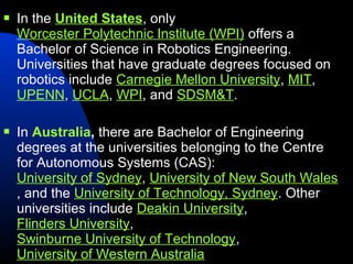    In the United States, only
    Worcester Polytechnic Institute (WPI) offers a
    Bachelor of Science in Robotics Engineering.
    Universities that have graduate degrees focused on
    robotics include Carnegie Mellon University, MIT,
    UPENN, UCLA, WPI, and SDSM&T.

   In Australia, there are Bachelor of Engineering
    degrees at the universities belonging to the Centre
    for Autonomous Systems (CAS):
    University of Sydney, University of New South Wales
    , and the University of Technology, Sydney. Other
    universities include Deakin University,
    Flinders University,
    Swinburne University of Technology,
    University of Western Australia
 
