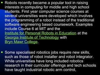   Robots recently became a popular tool in raising
    interests in computing for middle and high school
    students. First year computer science courses at
    several universities were developed which involves
    the programming of a robot instead of the traditional
    software engineering based coursework. Examples
    include Course 6 at MIT and the
    Institute for Personal Robots in Education at the
    Georgia Institute of Technology with
    Bryn Mawr College.

   Some specialised robotics jobs require new skills,
    such as those of robot installer and robot integrator.
    While universities have long included robotics
    research in their curricular offerings and tech schools
    have taught industrial robotic arm control,
 