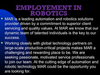 EMPLOYEMENT IN
             ROBOTICS
   MAR is a leading automation and robotics solutions
    provider driven by a commitment to superior client
    servicing and quality values. At MAR we know that our
    dynamic team of talented individuals is the key to our
    success.
   Working closely with global technology partners on
    large-scale production-critical projects makes MAR a
    challenging and rewarding place to be. We are
    seeking passionate, motivated service professionals
    to join our team. At the cutting edge of automation and
    robotic technology MAR could be the opportunity you
    are looking for.
 