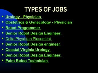 TYPES OF JOBS
   Urology - Physician
   Obstetrics & Gynecology - Physician
   Robot Programmer
   Senior Robot Design Engineer
   Delta Physician Placement
   Senior Robot Design engineer
   Coastal Virginia Urology
   Senior Robot Design Engineer
   Paint Robot Technician
 
