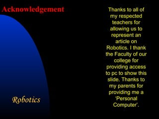 Acknowledgement     Thanks to all of
                     my respected
                      teachers for
                     allowing us to
                     represent an
                        article on
                   Robotics. I thank
                  the Faculty of our
                       college for
                   providing access
                  to pc to show this
                   slide. Thanks to
                    my parents for
                    providing me a
                        ‘Personal
                       Computer’.
 