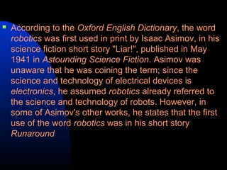    According to the Oxford English Dictionary, the word
    robotics was first used in print by Isaac Asimov, in his
    science fiction short story "Liar!", published in May
    1941 in Astounding Science Fiction. Asimov was
    unaware that he was coining the term; since the
    science and technology of electrical devices is
    electronics, he assumed robotics already referred to
    the science and technology of robots. However, in
    some of Asimov's other works, he states that the first
    use of the word robotics was in his short story
    Runaround
 